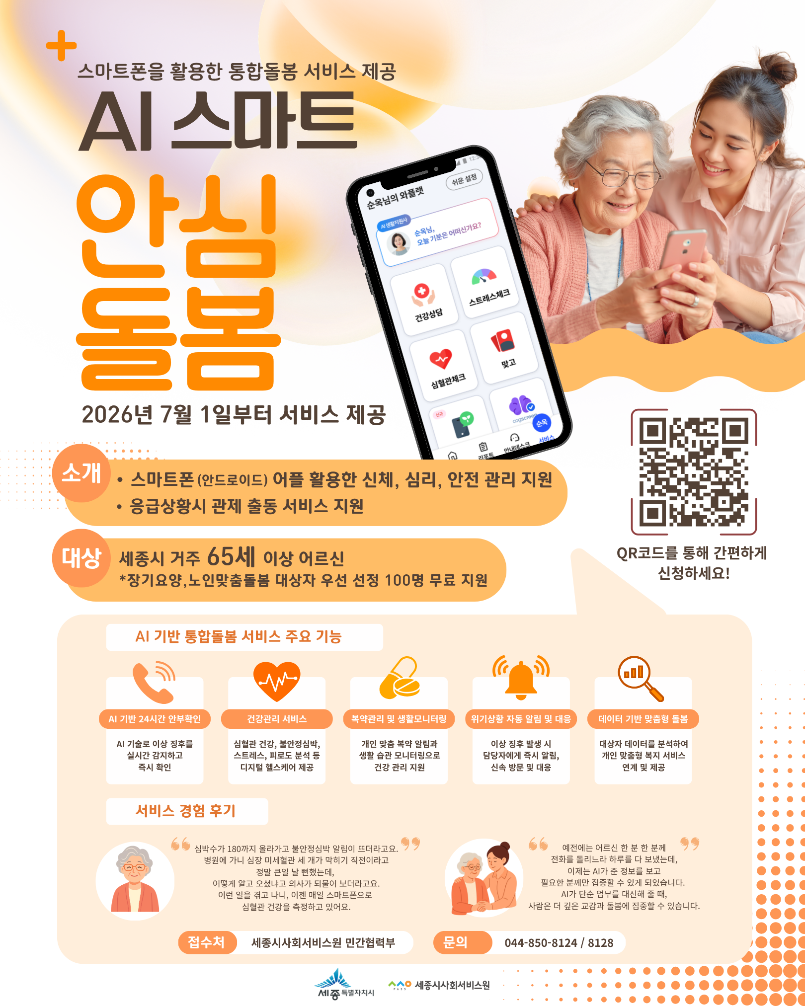 스마트폰을 활용한 통합돌봄 서비스 제공 
AI 스마트 안심돌봄이 세종시 거주 65세 이상 어르신(*장기요양, 노인맞춤돌봄 대상자 우선 선정 100명 무료 지원)을 대상으로 
스마트폰(안드로이드)어플 활용한 신체,심리,안전 관리 지원과 응급상황시 관제 출동 서비스를 지원합니다. 
자세한 내용은 포스터를 참고 부탁드립니다. 

접수처: 세종시사회서비스원 민간협력부 
문의: 044-850-8124 / 8128